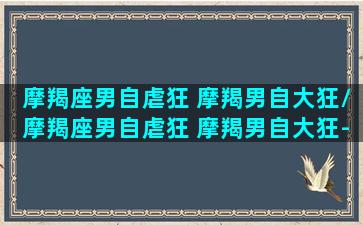 摩羯座男自虐狂 摩羯男自大狂/摩羯座男自虐狂 摩羯男自大狂-我的网站